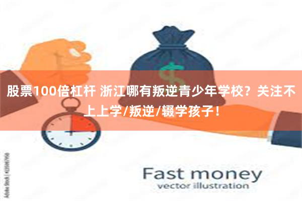 股票100倍杠杆 浙江哪有叛逆青少年学校？关注不上上学/叛逆/辍学孩子！