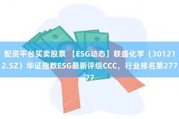 配资平台买卖股票 【ESG动态】联盛化学（301212.SZ）华证指数ESG最新评级CCC，行业排名第277