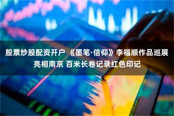 股票炒股配资开户 《墨笔·信仰》李福顺作品巡展亮相南京 百米长卷记录红色印记