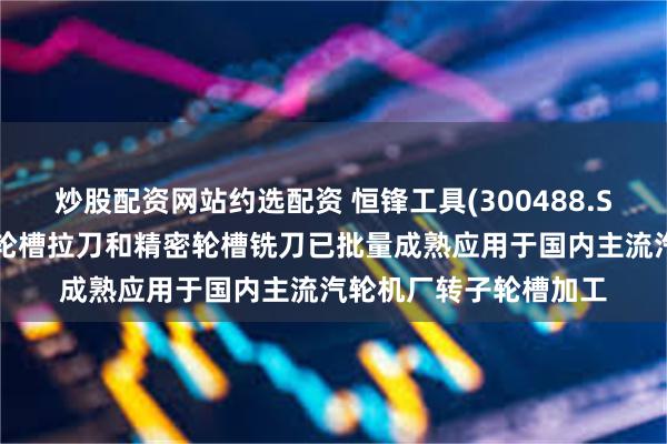 炒股配资网站约选配资 恒锋工具(300488.SZ)：公司生产的精密轮槽拉刀和精密轮槽铣刀已批量成熟应用于国内主流汽轮机厂转子轮槽加工