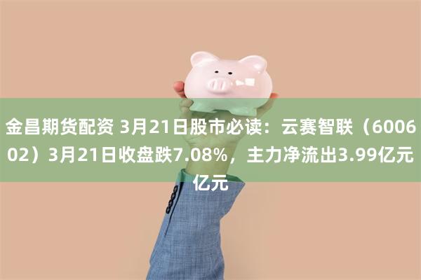 金昌期货配资 3月21日股市必读：云赛智联（600602）3月21日收盘跌7.08%，主力净流出3.99亿元