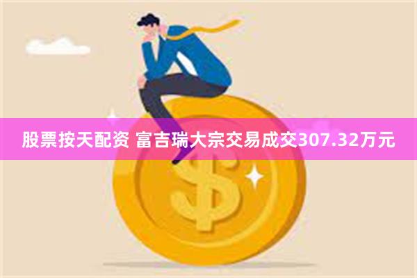 股票按天配资 富吉瑞大宗交易成交307.32万元