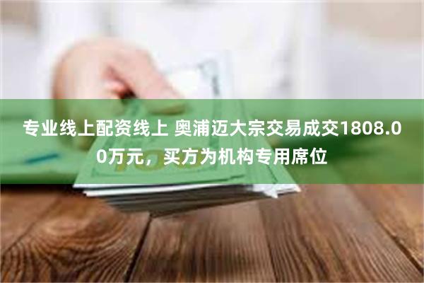 专业线上配资线上 奥浦迈大宗交易成交1808.00万元，买方为机构专用席位