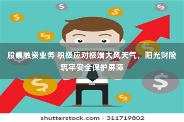 股票融资业务 积极应对极端大风天气，阳光财险筑牢安全保护屏障