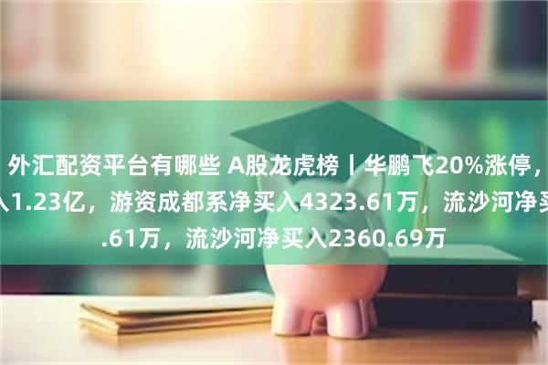 外汇配资平台有哪些 A股龙虎榜丨华鹏飞20%涨停，上榜席位净买入1.23亿，游资成都系净买入4323.61万，流沙河净买入2360.69万