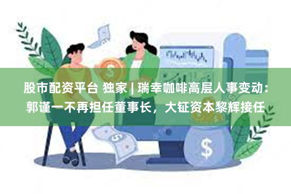 股市配资平台 独家 | 瑞幸咖啡高层人事变动：郭谨一不再担任董事长，大钲资本黎辉接任