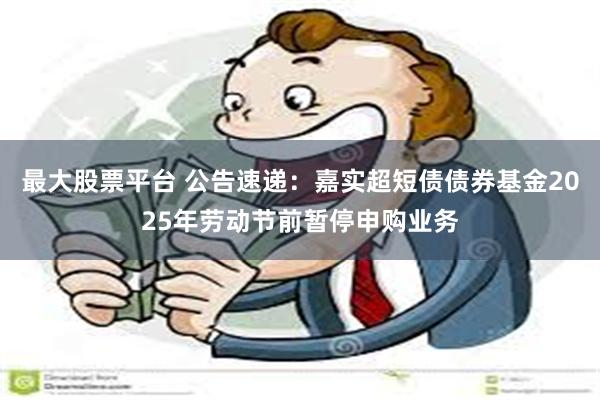最大股票平台 公告速递：嘉实超短债债券基金2025年劳动节前暂停申购业务