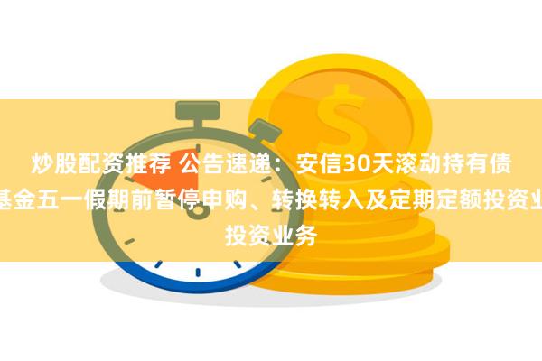 炒股配资推荐 公告速递：安信30天滚动持有债券基金五一假期前暂停申购、转换转入及定期定额投资业务