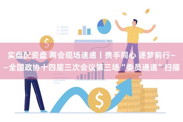 实盘配资盘 两会现场速递丨携手同心 逐梦前行——全国政协十四届三次会议第三场“委员通道”扫描