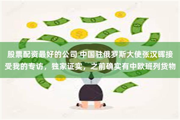 股票配资最好的公司 中国驻俄罗斯大使张汉晖接受我的专访，独家证实，之前确实有中欧班列货物