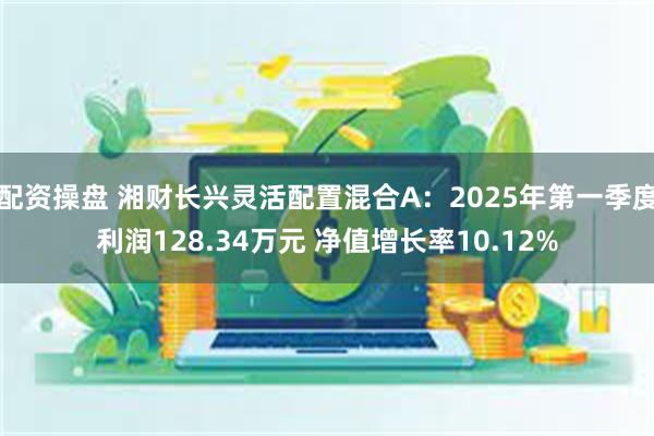 配资操盘 湘财长兴灵活配置混合A：2025年第一季度利润128.34万元 净值增长率10.12%