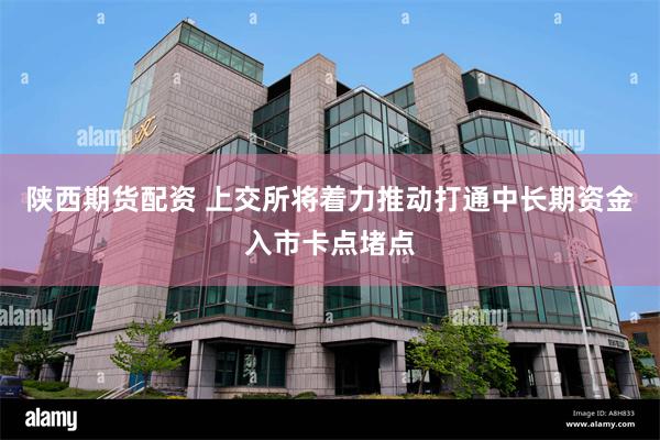陕西期货配资 上交所将着力推动打通中长期资金入市卡点堵点