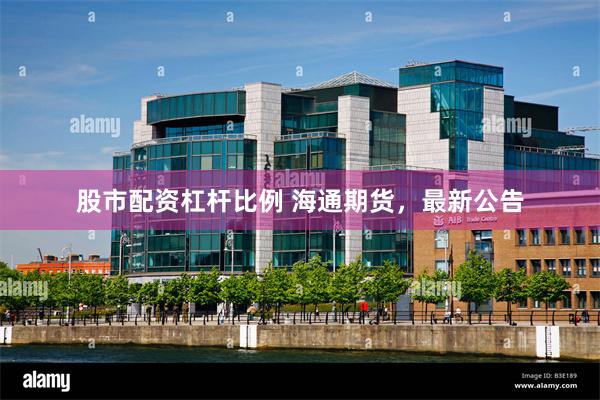 股市配资杠杆比例 海通期货，最新公告