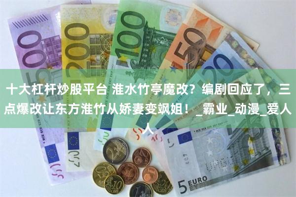 十大杠杆炒股平台 淮水竹亭魔改？编剧回应了，三点爆改让东方淮竹从娇妻变飒姐！_霸业_动漫_爱人