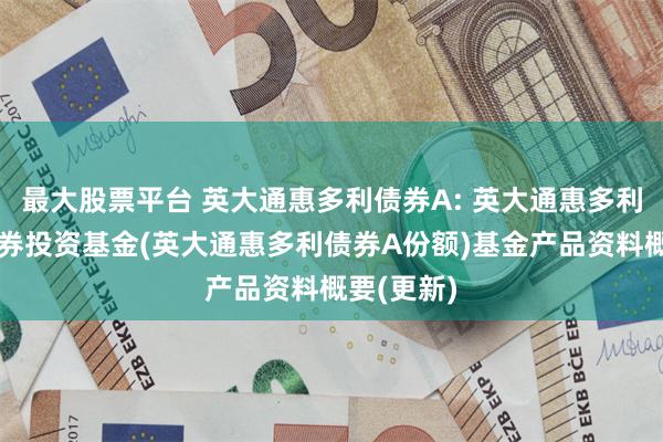 最大股票平台 英大通惠多利债券A: 英大通惠多利债券型证券投资基金(英大通惠多利债券A份额)基金产品资料概要(更新)