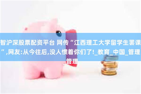 智沪深股票配资平台 网传“江西理工大学留学生罢课”,网友:从今往后,没人惯着你们了!_教育_中国_管理