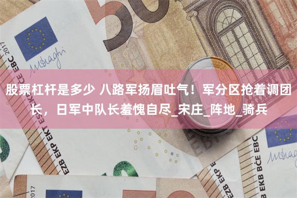 股票杠杆是多少 八路军扬眉吐气！军分区抢着调团长，日军中队长羞愧自尽_宋庄_阵地_骑兵