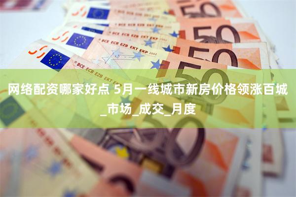 网络配资哪家好点 5月一线城市新房价格领涨百城_市场_成交_月度