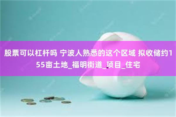 股票可以杠杆吗 宁波人熟悉的这个区域 拟收储约155亩土地_福明街道_项目_住宅