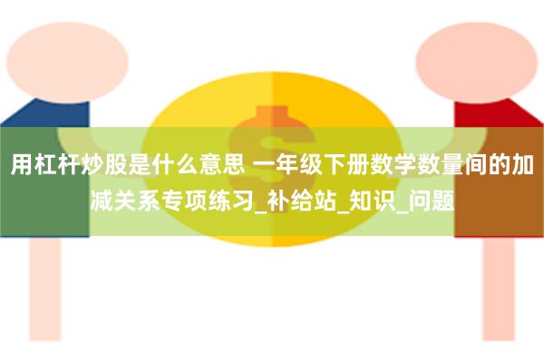 用杠杆炒股是什么意思 一年级下册数学数量间的加减关系专项练习_补给站_知识_问题