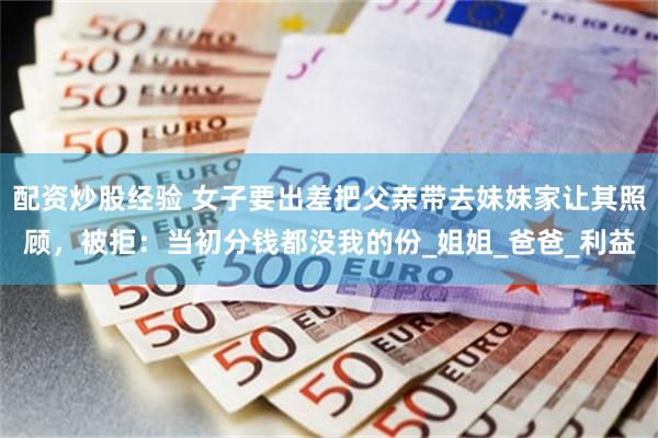 配资炒股经验 女子要出差把父亲带去妹妹家让其照顾，被拒：当初分钱都没我的份_姐姐_爸爸_利益