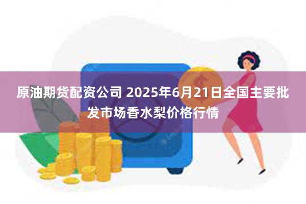 原油期货配资公司 2025年6月21日全国主要批发市场香水梨价格行情