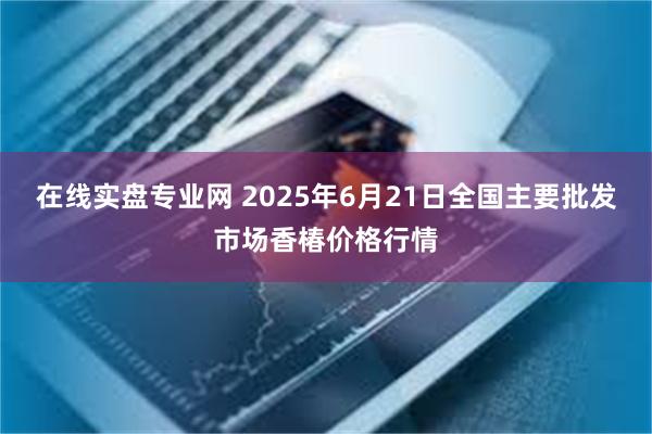 在线实盘专业网 2025年6月21日全国主要批发市场香椿价格行情