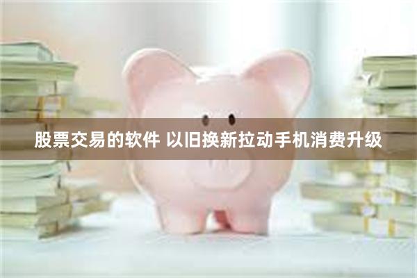 股票交易的软件 以旧换新拉动手机消费升级