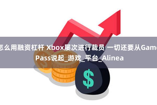 怎么用融资杠杆 Xbox屡次进行裁员 一切还要从Game Pass说起_游戏_平台_Alinea