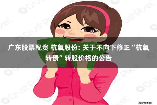 广东股票配资 杭氧股份: 关于不向下修正“杭氧转债”转股价格的公告