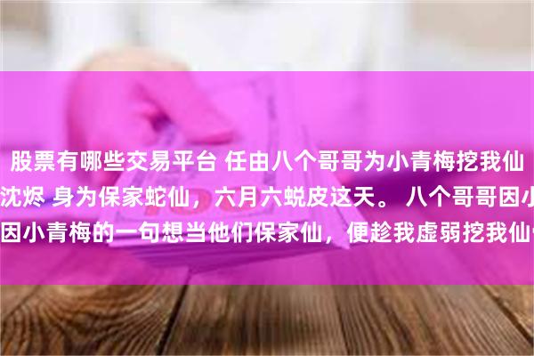 股票有哪些交易平台 任由八个哥哥为小青梅挖我仙骨后他们悔疯了 黎昭沈烬 身为保家蛇仙，六月六蜕皮这天。 　　八个哥哥因小青梅的一句想当他们保家仙，便趁我虚弱挖我仙骨！_暖暖_命脉_大哥