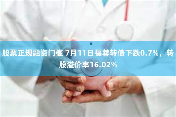 股票正规融资门槛 7月11日福蓉转债下跌0.7%，转股溢价率16.02%