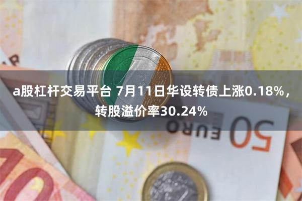 a股杠杆交易平台 7月11日华设转债上涨0.18%，转股溢价率30.24%