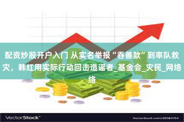 配资炒股开户入门 从实名举报“吞善款”到率队救灾，韩红用实际行动回击造谣者_基金会_灾民_网络