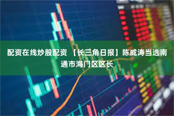 配资在线炒股配资 【长三角日报】陈威涛当选南通市海门区区长