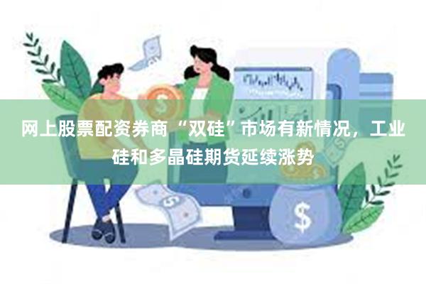 网上股票配资券商 “双硅”市场有新情况，工业硅和多晶硅期货延续涨势