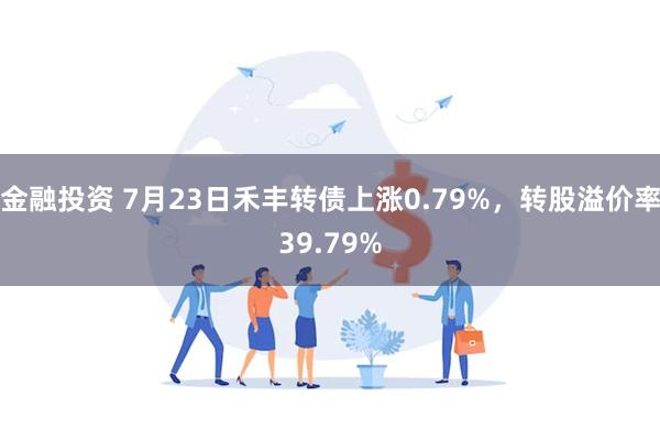 金融投资 7月23日禾丰转债上涨0.79%，转股溢价率39.79%
