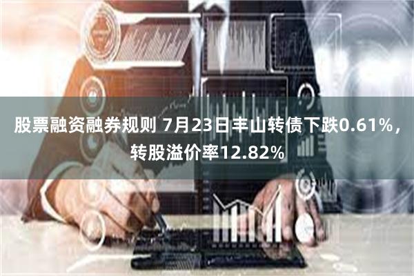 股票融资融券规则 7月23日丰山转债下跌0.61%，转股溢价率12.82%