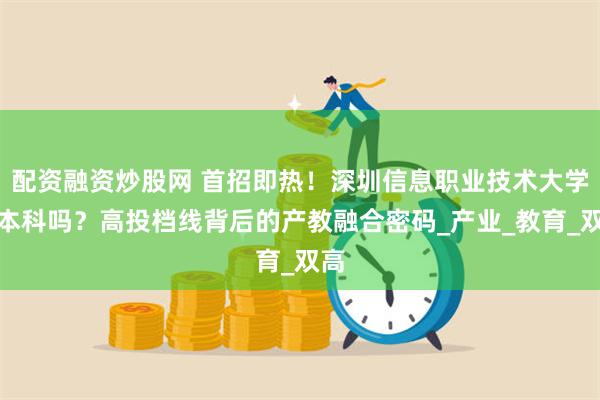 配资融资炒股网 首招即热！深圳信息职业技术大学是本科吗？高投档线背后的产教融合密码_产业_教育_双高
