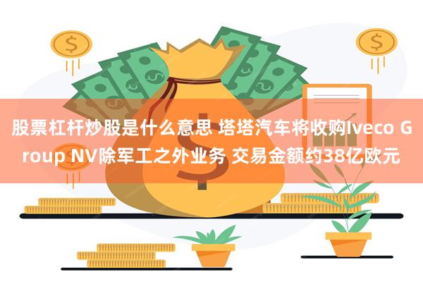 股票杠杆炒股是什么意思 塔塔汽车将收购Iveco Group NV除军工之外业务 交易金额约38亿欧元