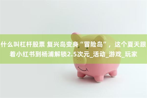 什么叫杠杆股票 复兴岛变身“冒险岛”，这个夏天跟着小红书到杨浦解锁2.5次元_活动_游戏_玩家