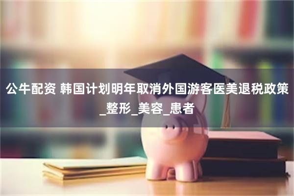 公牛配资 韩国计划明年取消外国游客医美退税政策_整形_美容_患者