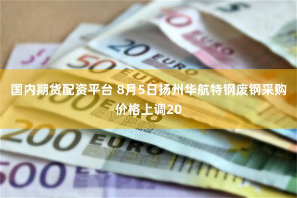 国内期货配资平台 8月5日扬州华航特钢废钢采购价格上调20