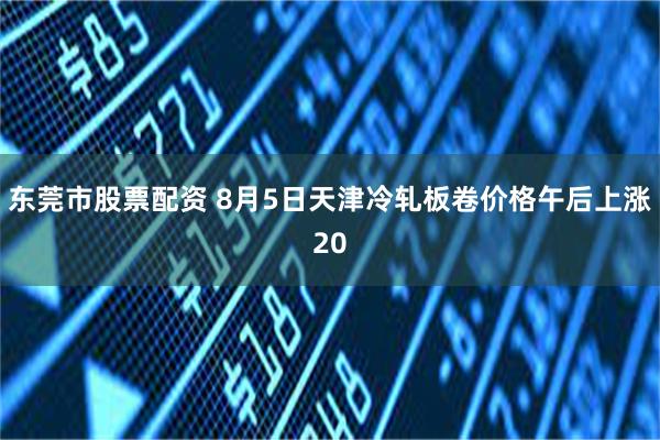 东莞市股票配资 8月5日天津冷轧板卷价格午后上涨20