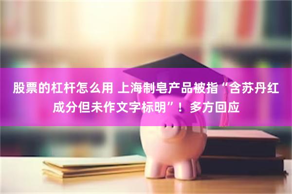 股票的杠杆怎么用 上海制皂产品被指“含苏丹红成分但未作文字标明”！多方回应