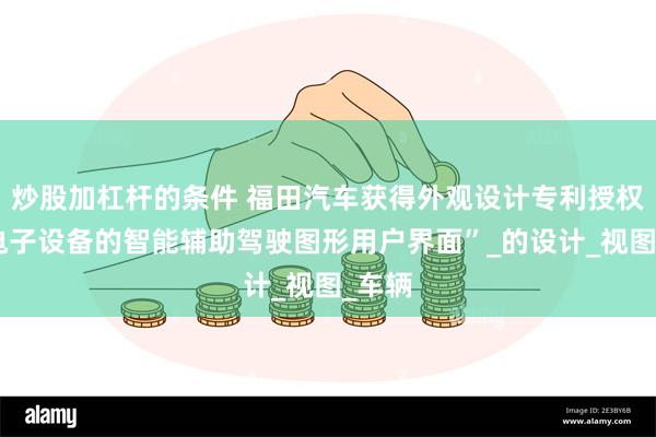 炒股加杠杆的条件 福田汽车获得外观设计专利授权：“电子设备的智能辅助驾驶图形用户界面”_的设计_视图_车辆