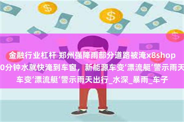 金融行业杠杆 郑州强降雨部分道路被淹x8shop，有司机被堵隧道：10分钟水就快淹到车窗，新能源车变‘漂流艇’警示雨天出行_水深_暴雨_车子