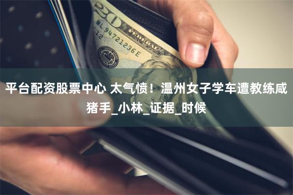 平台配资股票中心 太气愤！温州女子学车遭教练咸猪手_小林_证据_时候