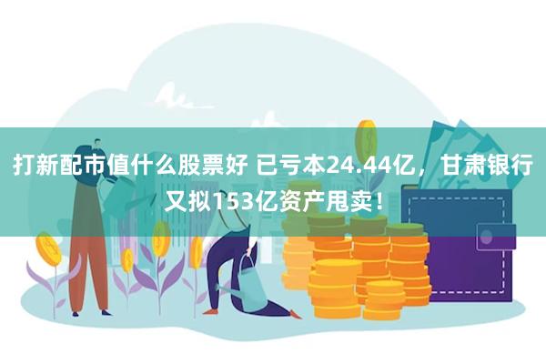 打新配市值什么股票好 已亏本24.44亿，甘肃银行又拟153亿资产甩卖！