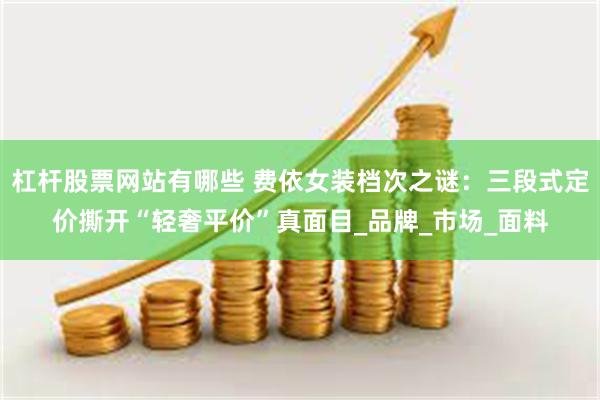 杠杆股票网站有哪些 费依女装档次之谜：三段式定价撕开“轻奢平价”真面目_品牌_市场_面料